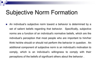 Subjective Norm Formation
 An individual’s subjective norm toward a behavior is determined by a
set of salient beliefs regarding that behavior. Specifically, subjective
norms are a function of an individual's normative beliefs, which are the
individual’s perception that most people who are important to him/her
think he/she should or should not perform the behavior in question. An
additional component of subjective norm is an individual's motivation to
comply, which is an individual’s willingness to comply with their
perceptions of the beliefs of significant others about the behavior .
 