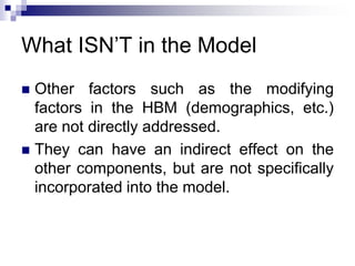 What ISN’T in the Model
 Other factors such as the modifying
factors in the HBM (demographics, etc.)
are not directly addressed.
 They can have an indirect effect on the
other components, but are not specifically
incorporated into the model.
 