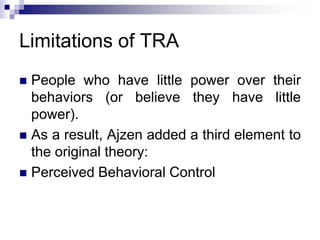 Limitations of TRA
 People who have little power over their
behaviors (or believe they have little
power).
 As a result, Ajzen added a third element to
the original theory:
 Perceived Behavioral Control
 