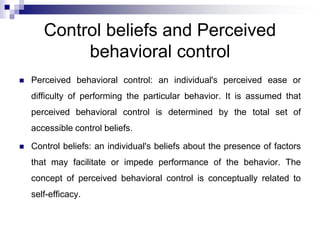 Control beliefs and Perceived
behavioral control
 Perceived behavioral control: an individual's perceived ease or
difficulty of performing the particular behavior. It is assumed that
perceived behavioral control is determined by the total set of
accessible control beliefs.
 Control beliefs: an individual's beliefs about the presence of factors
that may facilitate or impede performance of the behavior. The
concept of perceived behavioral control is conceptually related to
self-efficacy.
 