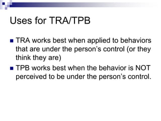 Uses for TRA/TPB
 TRA works best when applied to behaviors
that are under the person’s control (or they
think they are)
 TPB works best when the behavior is NOT
perceived to be under the person’s control.
 