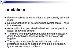 Limitations
 Factors such as demographics and personality still not in
model
 No clear definition of perceived behavioral control (hard
to measure)
 Assumption that perceived behavioral control predicts
actual behavioral control.
 The more time between behavioral intent and actually
doing the behavior, the less likely the behavior will
happen.
 Theory assumes people are rational and make
systematic decisions based on available information.
Ignores unconscious motives
 