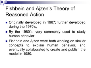 Fishbein and Ajzen’s Theory of
Reasoned Action
 Originally developed in 1967; further developed
during the 1970’s.
 By the 1980’s, very commonly used to study
human behavior
 Fishbein and Ajzen were both working on similar
concepts to explain human behavior, and
eventually collaborated to create and publish the
model in 1980.
 