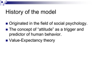 History of the model
 Originated in the field of social psychology.
 The concept of “attitude” as a trigger and
predictor of human behavior.
 Value-Expectancy theory
 
