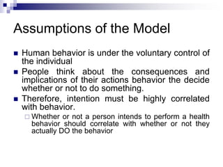 Assumptions of the Model
 Human behavior is under the voluntary control of
the individual
 People think about the consequences and
implications of their actions behavior the decide
whether or not to do something.
 Therefore, intention must be highly correlated
with behavior.
 Whether or not a person intends to perform a health
behavior should correlate with whether or not they
actually DO the behavior
 