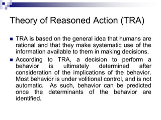 Theory of Reasoned Action (TRA)
 TRA is based on the general idea that humans are
rational and that they make systematic use of the
information available to them in making decisions.
 According to TRA, a decision to perform a
behavior is ultimately determined after
consideration of the implications of the behavior.
Most behavior is under volitional control, and is not
automatic. As such, behavior can be predicted
once the determinants of the behavior are
identified.
 