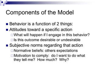 Components of the Model
 Behavior is a function of 2 things:
 Attitudes toward a specific action
What will happen if I engage in this behavior?
Is this outcome desirable or undesirable
 Subjective norms regarding that action
Normative beliefs: others expectations
Motivation to comply: do I want to do what
they tell me? How much? Why?
 
