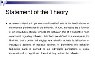 Statement of the Theory
 A person‘s intention to perform a volitional behavior is the best indicator of
the eventual performance of the behavior. In turn, intentions are a function
of an individual's attitude towards the behavior and of a subjective norm
component regarding behavior. Intentions are defined as a measure of the
likelihood that a person will engage in a behavior. Attitude is defined as an
individual's positive or negative feelings of performing the behavior.
Subjective norm is defined as an individual's perceptions of social
expectations from significant others that they perform the behavior.
 