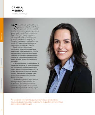 camila
               merino
                ministra del trabajo




               “S
                            oy partidaria de que los adolescentes
                            que quieran trabajar lo puedan hacer,
                            porque no sólo tienen la posibilidad
               de contar con su propio ingreso sino que, además,
               pueden ayudar a sus familias y, eventualmente,
contexto




               llegar a ahorrar para financiarse una carrera
               más adelante. El trabajo en los adolescentes
               es también una experiencia que ayuda a la
               formación. Implica adquirir una disciplina y tener
               sentido de la responsabilidad, alejándolos de
               malos hábitos, como la droga y el alcohol.
                   Todo lo anterior se debe hacer en
               cumplimiento con el reglamento que existe
               para normar el trabajo adolescente en Chile. Por
               ejemplo, tenemos un Reglamento de Trabajos
               Peligrosos, que tipifica una serie de labores que
               no deben ser efectuadas por los adolescentes,
acciones




               para no perjudicar su moral, ni su salud física o
               psicológica.
                   Es necesario comprobar el cumplimiento de las
               obligaciones escolares de los adolescentes. Previo
               a su contratación, el empleador o empleadora
               debería pedirles su certificado de matrícula o de
               alumno regular. En dicho certificado se deberá
               indicar la jornada escolar, con el fin de que se
               pueda compatibilizar ésta con la jornada de
               trabajo que se pacte.
complementos




                   Otra medida muy necesaria es que se evalúen
               los riesgos a los que podría exponerse él o
               la adolescente. Tras esto, tomar las medidas
               correctivas y de prevención y llevar un control
               estricto del cumplimiento de un trabajo seguro".




               "es necesario comprobar el cumplimiento de las obligaciones
               escolares de los adolescentes, con el fin de que ésta sea compatible
               con la jornada de trabajo".


24
 