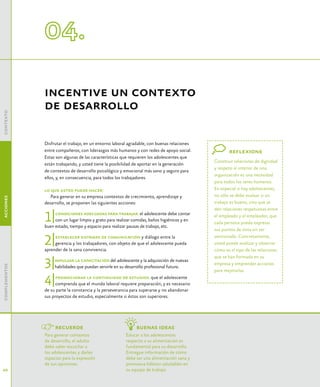 incentive un contexto
               de desarrollo
contexto




               Disfrutar el trabajo, en un entorno laboral agradable, con buenas relaciones
               entre compañeros, con liderazgos más humanos y con redes de apoyo social.              reflexione
               Estas son algunas de las características que requieren los adolescentes que
                                                                                               Construir relaciones de dignidad
               están trabajando, y usted tiene la posibilidad de aportar en la generación
                                                                                               y respeto al interior de una
               de contextos de desarrollo psicológico y emocional más sano y seguro para
                                                                                               organización es una necesidad
               ellos, y, en consecuencia, para todos los trabajadores.
                                                                                               para todos los seres humanos.
               lo que usted puede hacer:                                                       En especial si hay adolescentes,
                  Para generar en su empresa contextos de crecimiento, aprendizaje y           no sólo se debe evaluar si un
acciones




               desarrollo, se proponen las siguientes acciones:                                trabajo es bueno, sino que se
                                                                                               den relaciones respetuosas entre

               1|   condiciones adecuadas para trabajar: el adolescente debe contar
                    con un lugar limpio y grato para realizar comidas, baños higiénicos y en
               buen estado, tiempo y espacio para realizar pausas de trabajo, etc.
                                                                                               el empleado y el empleador, que
                                                                                               cada persona pueda expresar
                                                                                               sus puntos de vista sin ser

               2|   establecer sistemas de comunicación y diálogo entre la                     sancionado. Concretamente,
                    gerencia y los trabajadores, con objeto de que el adolescente pueda        usted puede analizar y observar
               aprender de la sana convivencia.                                                cómo es el tipo de las relaciones


               3|
                                                                                               que se han formado en su
                    impulsar la capacitación del adolescente y la adquisición de nuevas
                                                                                               empresa y emprender acciones
complementos




                    habilidades que puedan servirle en su desarrollo profesional futuro.
                                                                                               para mejorarlas.

               4|    promocionar la continuidad de estudios: que el adolescente
                     comprenda que el mundo laboral requiere preparación, y es necesario
               de su parte la constancia y la perseverancia para superarse y no abandonar
               sus proyectos de estudio, especialmente si éstos son superiores.




                    recuerde                                   buenas ideas
               Para generar contextos                     Educar a los adolescentes
               de desarrollo, el adulto                   respecto a su alimentación es
               debe saber escuchar a                      fundamental para su desarrollo.
               los adolescentes y darles                  Entregue información de cómo
               espacios para la expresión                 debe ser una alimentación sana y
               de sus opiniones.                          promueva hábitos saludables en
40                                                        su equipo de trabajo.
 