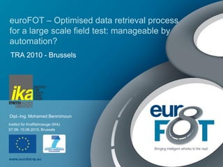 euroFOT – Optimised data retrieval process
for a large scale field test: manageable by
automation?
 TRA 2010 - Brussels




Dipl.-Ing. Mohamed Benmimoun
Institut für Kraftfahrzeuge (IKA)
07.06- 10.06.2010, Brussels




www.eurofot-ip.eu
 
