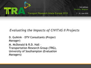 3rd edition
                                                     Brussels, Belgium

              Transport Research Arena Europe 2010     7 – 10, June 2010




Evaluating the Impacts of CIVITAS II Projects

D. Guikink – DTV Consultants (Project
Manager)
M. McDonald & R.D. Hall –
Transportation Research Group (TRG),
University of Southampton (Evaluation
Managers)
 