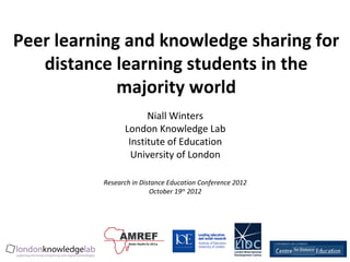 Peer learning and knowledge sharing for
   distance learning students in the
             majority world
                      Niall Winters
                London Knowledge Lab
                 Institute of Education
                  University of London

          Research in Distance Education Conference 2012
                         October 19th 2012
 