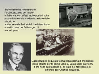 Il taylorismo ha rivoluzionato l’organizzazione del lavoro in fabbrica, con effetti molto positivi sulla produttività e sulla modernizzazione delle fabbriche, anche se nelle fasi iniziali ha determinato una riduzione del fabbisogno di manodopera. L’applicazione di questa teoria nella catena di montaggio viene attuata per la prima volta su vasta scala da Henry Ford nella sua fabbrica e, all’inizio del Novecento, si diffonde dall’America in Europa. 