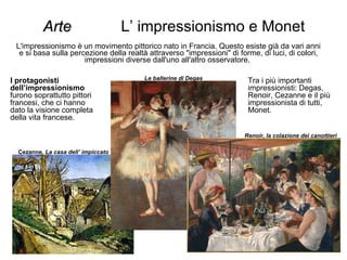 Arte   L’ impressionismo e Monet L'impressionismo è un movimento pittorico nato in Francia. Questo esiste già da vari anni e si basa sulla percezione della realtà attraverso "impressioni" di forme, di luci, di colori, impressioni diverse dall'uno all'altro osservatore.  I protagonisti dell’impressionismo  furono soprattutto pittori francesi, che ci hanno dato la visione completa della vita francese. Le ballerine di Degas Renoir, la colazione dei canottieri Cezanne,  La casa dell’ impiccato Tra i più importanti impressionisti: Degas, Renoir, Cezanne e il più impressionista di tutti, Monet.  
