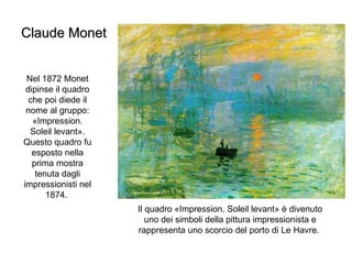 Claude Monet Nel 1872 Monet dipinse il quadro che poi diede il nome al gruppo: «Impression. Soleil levant». Questo quadro fu esposto nella prima mostra tenuta dagli impressionisti nel 1874.  Il quadro «Impression. Soleil levant» è divenuto uno dei simboli della pittura impressionista e rappresenta uno scorcio del porto di Le Havre.  