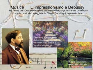 Musica   L’ impressionismo e Debussy   Tra la fine dell’ Ottocento e i primi del Novecento sorge in Francia una nuova corrente musicale capeggiata da Claude Debussy; l’ Impressionismo. rifiuta le convinzioni e cerca nella natura la sua ispirazione  Debussy è influenzato dai dipinti degli impressionisti francesi e dalla poesia di  Varlaine e Mallarmé   