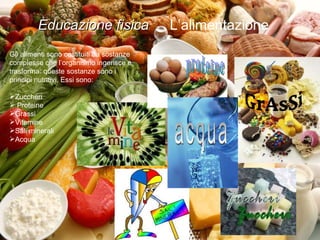Educazione fisica  L’alimentazione  Gli alimenti sono costituiti da sostanze complesse che l’organismo ingerisce e trasforma: queste sostanze sono i principi nutritivi. Essi sono: Zuccheri Proteine Vitamine Sali minerali Acqua Educazione fisica  L’alimentazione  Gli alimenti sono costituiti da sostanze complesse che l’organismo ingerisce e trasforma: queste sostanze sono i principi nutritivi. Essi sono: Zuccheri Proteine Grassi Vitamine Sali minerali Acqua proteine GrAsSi Zuccheri acqua 