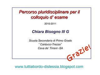 2010-2011 Chiara Bisogno III G Scuola Secondaria di Primo Grado ”  Carducci-Trezza”  Cava de’ Tirreni -SA Percorso pluridisciplinare per il colloquio d’ esame www.tuttiabordo-dislessia.blogspot.com   Grazie!  