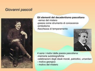 4 sono i motivi della poesia pascoliana:  -memorie autobiografiche  -celebrazioni degli ideali morali, patriottici, umanitari  - motivo georgico  - motivo del mistero  Gli elementi del decadentismo pascoliano -senso del mistero  -poesia come strumento di conoscenza  -simbolismo  -fiacchezza di temperamento Giovanni pascoli 