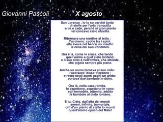 Giovanni Pascoli   X agosto San Lorenzo , io lo so perché tanto di stelle per l'aria tranquilla arde e cade, perché si gran pianto nel concavo cielo sfavilla. Ritornava una rondine al tetto : l'uccisero: cadde tra i spini; ella aveva nel becco un insetto: la cena dei suoi rondinini. Ora è là, come in croce, che tende quel verme a quel cielo lontano; e il suo nido è nell'ombra, che attende, che pigola sempre più piano. Anche un uomo tornava al suo nido: l'uccisero: disse: Perdono ; e restò negli aperti occhi un grido:  portava due bambole in dono. Ora là, nella casa romita, lo aspettano, aspettano in vano: egli immobile, attonito, addita le bambole al cielo lontano. E tu, Cielo, dall'alto dei mondi sereni, infinito, immortale, oh! d'un pianto di stelle lo inondi quest'atomo opaco del Male! 