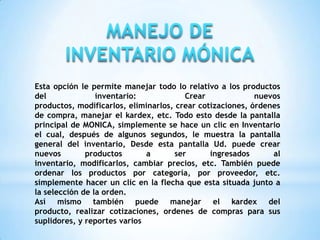 Esta opción le permite manejar todo lo relativo a los productos
del inventario: Crear nuevos
productos, modificarlos, eliminarlos, crear cotizaciones, órdenes
de compra, manejar el kardex, etc. Todo esto desde la pantalla
principal de MONICA, simplemente se hace un clic en Inventario
el cual, después de algunos segundos, le muestra la pantalla
general del inventario, Desde esta pantalla Ud. puede crear
nuevos productos a ser ingresados al
inventario, modificarlos, cambiar precios, etc. También puede
ordenar los productos por categoría, por proveedor, etc.
simplemente hacer un clic en la flecha que esta situada junto a
la selección de la orden.
Así mismo también puede manejar el kardex del
producto, realizar cotizaciones, ordenes de compras para sus
suplidores, y reportes varios
 