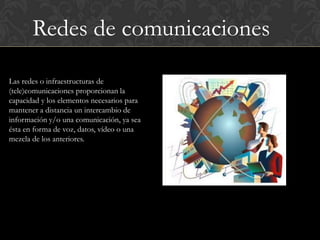 Redes de comunicaciones

Las redes o infraestructuras de
(tele)comunicaciones proporcionan la
capacidad y los elementos necesarios para
mantener a distancia un intercambio de
información y/o una comunicación, ya sea
ésta en forma de voz, datos, vídeo o una
mezcla de los anteriores.
 