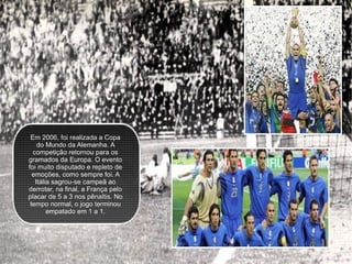 Em 2006, foi realizada a Copa do Mundo da Alemanha. A competição retornou para os gramados da Europa. O evento foi muito disputado e repleto de emoções, como sempre foi. A Itália sagrou-se campeã ao derrotar, na final, a França pelo placar de 5 a 3 nos pênaltis. No tempo normal, o jogo terminou empatado em 1 a 1. 