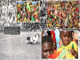 Em 2010, pela primeira vez na história, a Copa do Mundo será realizada no continente africano. A  África do Sul será a sede do evento. 