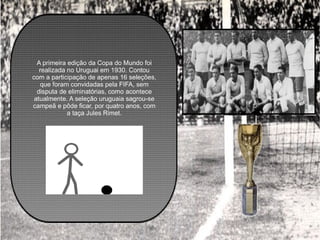 A primeira edição da Copa do Mundo foi realizada no Uruguai em 1930. Contou com a participação de apenas 16 seleções, que foram convidadas pela FIFA, sem disputa de eliminatórias, como acontece atualmente. A seleção uruguaia sagrou-se campeã e pôde ficar, por quatro anos, com a taça Jules Rimet. 