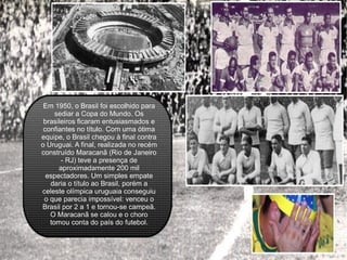 Em 1950, o Brasil foi escolhido para sediar a Copa do Mundo. Os brasileiros ficaram entusiasmados e confiantes no título. Com uma ótima equipe, o Brasil chegou à final contra o Uruguai. A final, realizada no recém construído Maracanã (Rio de Janeiro - RJ) teve a presença de aproximadamente 200 mil espectadores. Um simples empate daria o título ao Brasil, porém a celeste olímpica uruguaia conseguiu o que parecia impossível: venceu o Brasil por 2 a 1 e tornou-se campeã. O Maracanã se calou e o choro tomou conta do país do futebol. 