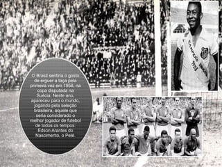 O Brasil sentiria o gosto de erguer a taça pela primeira vez em 1958, na copa disputada na Suécia. Neste ano, apareceu para o mundo, jogando pela seleção brasileira, aquele que seria considerado o melhor jogador de futebol de todos os tempos: Edson Arantes do Nascimento, o Pelé. 