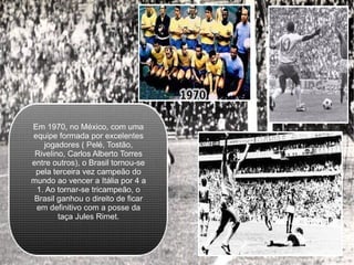 Em 1970, no México, com uma equipe formada por excelentes jogadores ( Pelé, Tostão, Rivelino, Carlos Alberto Torres entre outros), o Brasil tornou-se pela terceira vez campeão do mundo ao vencer a Itália por 4 a 1. Ao tornar-se tricampeão, o Brasil ganhou o direito de ficar em definitivo com a posse da taça Jules Rimet. 