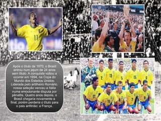 Após o título de 1970, o Brasil entrou num jejum de 24 anos sem título. A conquista voltou a ocorrer em 1994, na Copa do Mundo dos Estados Unidos. Liderada pelo artilheiro Romário, nossa seleção venceu a Itália numa emocionante disputa por pênaltis. Quatro anos depois, o Brasil chegaria novamente a final, porém perderia o título para o pais anfitrião: a França. 