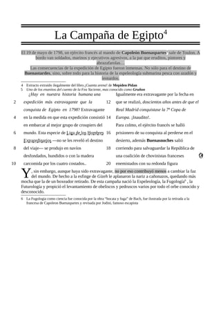 4
                           La Campaña de Egipto
     El 19 de mayo de 1798, un ejército francés al mando de Capoleón Buenaspartes5 sale de Toulon. A
             bordo van soldados, marinos y ejecutivos agresivos, a la par que eruditos, pintores y
                                              abrazafarolas…
          Las consecuencias de la expedición de Egipto fueron inmensas. No sólo para el destino de
      Buenastardes, sino, sobre todo para la historia de la espeleología submarina pesca con azadón y
                                                  leotardos.
     4 Extracto extraido ilegalmente del libro.¡Cuanta arena! de Mepiden Pidan
     5 Uno de los enanitos del cuento de la Fea Yaciente, mas conocido como Gruñon
          ¿Hay en nuestra historia humana una                       Igualmente era extravagante por la fecha en
 2    expedición más extravagante que la                     12     que se realizó, doscientos años antes de que el
      conquista de Egipto en 1798? Extravagante                     Real Madrid conquistase la 7ª Copa de
 4    en la medida en que esta expedición consistió 14              Europa. ¡Inaudito!.
      en embarcar al mejor grupo de croupiers del                   Para colmo, el ejército francés se halló
 6    mundo. Esta especie de Liga de los Hombres 16                 prisionero de su conquista al perderse en el
      Extraordinarios —no se les reveló el destino                  desierto, además Buenasnoches salió
 8    del viaje— se produjo en navíos                        18     corriendo para salvaguardar la República de
      desfondados, hundidos o con la madera                         una coalición de chovinistas franceses
10    carcomida por los cuatro costados..                    20     enemistados con su redonda figura

     Y    , sin embargo, aunque haya sido extravagante, no por eso contribuyó menos a cambiar la faz
          del mundo. De hecho a la esfinge de Gizeh le aplanaron la nariz a cañonazos, quedando más
     mocha que la de un boxeador retirado. De esta campaña nació la Espeleología, la Fugología6 , la
     Futurología y propició el levantamiento de obeliscos y pedruscos varios por todo el orbe conocido y
     desconocido.
     6 La Fugologia como ciencia fue conocida por la obra “bocata y fuga” de Bach, fue ilustrada por la retirada a la
       francesa de Capoleon Buenaspartes y revisada por Jodini, famoso escapista
 