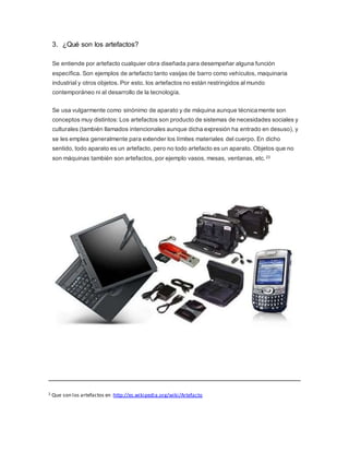 3. ¿Qué son los artefactos?
Se entiende por artefacto cualquier obra diseñada para desempeñar alguna función
específica. Son ejemplos de artefacto tanto vasijas de barro como vehículos, maquinaria
industrial y otros objetos. Por esto, los artefactos no están restringidos al mundo
contemporáneo ni al desarrollo de la tecnología.
Se usa vulgarmente como sinónimo de aparato y de máquina aunque técnicamente son
conceptos muy distintos: Los artefactos son producto de sistemas de necesidades sociales y
culturales (también llamados intencionales aunque dicha expresión ha entrado en desuso), y
se les emplea generalmente para extender los límites materiales del cuerpo. En dicho
sentido, todo aparato es un artefacto, pero no todo artefacto es un aparato. Objetos que no
son máquinas también son artefactos, por ejemplo vasos, mesas, ventanas, etc.23
2 Que son los artefactos en :http://es.wikipedia.org/wiki/Artefacto
 