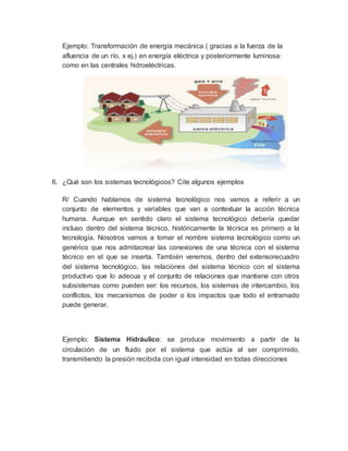 Ejemplo: Transformación de energía mecánica ( gracias a la fuerza de la
afluencia de un río, x ej.) en energía eléctrica y posteriormente luminosa:
como en las centrales hidroeléctricas.
6. ¿Qué son los sistemas tecnológicos? Cite algunos ejemplos
R/ Cuando hablamos de sistema tecnológico nos vamos a referir a un
conjunto de elementos y variables que van a contextuar la acción técnica
humana. Aunque en sentido claro el sistema tecnológico debería quedar
incluso dentro del sistema técnico, históricamente la técnica es primero a la
tecnología. Nosotros vamos a tomar el nombre sistema tecnológico como un
genérico que nos admitacrear las conexiones de una técnica con el sistema
técnico en el que se inserta. También veremos, dentro del extensorecuadro
del sistema tecnológico, las relaciones del sistema técnico con el sistema
productivo que lo adecua y el conjunto de relaciones que mantiene con otros
subsistemas como pueden ser: los recursos, los sistemas de intercambio, los
conflictos, los mecanismos de poder o los impactos que todo el entramado
puede generar.
Ejemplo: Sistema Hidráulico: se produce movimiento a partir de la
circulación de un fluido por el sistema que actúa al ser comprimido,
transmitiendo la presión recibida con igual intensidad en todas direcciones
 