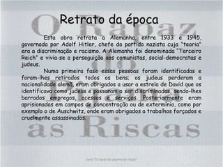 Retrato da época
Esta obra retrata a Alemanha, entre 1933 e 1945,
governada por Adolf Hitler, chefe do partido nazista cuja "teoria"
era a discriminação e racismo. A Alemanha foi denominada “Terceiro
Reich” e vivia-se a perseguição aos comunistas, social-democratas e
judeus.
Numa primeira fase essas pessoas foram identificadas e
foram-lhes retirados todos os bens; os judeus perderam a
nacionalidade alemã, eram obrigados a usar a estrela de David que os
identificava como judeus e passaram a ser discriminados, sendo-lhes
barrados empregos, acessos e serviços. Posteriormente eram
aprisionadas em campos de concentração ou de extermínio, como por
exemplo o de Auschwitz, onde eram obrigados a trabalhos forçados e
cruelmente assassinados.
Livro "O rapaz do pijama às riscas"
 