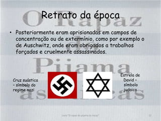 Retrato da época
• Posteriormente eram aprisionadas em campos de
concentração ou de extermínio, como por exemplo o
de Auschwitz, onde eram obrigados a trabalhos
forçados e cruelmente assassinados.
Livro "O rapaz do pijama às riscas" 12
Cruz suástica
– símbolo do
regime nazi
Estrela de
David –
símbolo
judaico
 