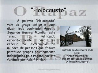 “Holocausto”
A palavra “Holocausto”
vem do grego antigo e quer
dizer todo queimado. Após a
Segunda Guerra Mundial este
termo foi utilizado
especificamente para se
referir ao extermínio de
milhões de pessoas que faziam
parte de grupos politicamente
indesejados pelo regime nazista
fundado por Adolf Hitler.
Entrada de Auschwitz onde
se lê:
"Arbeit Macht Frei”
que em português significa
“O Trabalho Liberta".
13Livro "O rapaz do pijama às riscas"
 