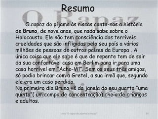 Resumo
O rapaz do pijama às riscas conta-nos a história
de Bruno, de nove anos, que nada sabe sobre o
Holocausto. Ele não tem consciência das terríveis
crueldades que são infligidas pelo seu país a vários
milhões de pessoas de outros países da Europa . A
única coisa que ele sabe é que de repente tem de sair
da sua confortável casa em Berlim para ir para uma
casa horrível em “Acho-Vil”. Sem os seus três amigos,
só podia brincar com a Gretel, a sua irmã que, segundo
ele era um caso perdido.
No primeiro dia Bruno vê da janela do seu quarto “uma
quinta”( um campo de concentração) cheio de crianças
e adultos.
14Livro "O rapaz do pijama às riscas"
 