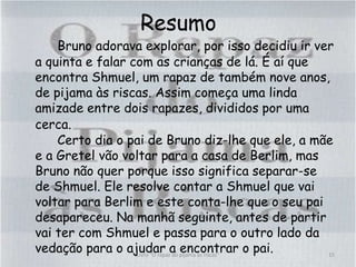 Resumo
Bruno adorava explorar, por isso decidiu ir ver
a quinta e falar com as crianças de lá. É aí que
encontra Shmuel, um rapaz de também nove anos,
de pijama às riscas. Assim começa uma linda
amizade entre dois rapazes, divididos por uma
cerca.
Certo dia o pai de Bruno diz-lhe que ele, a mãe
e a Gretel vão voltar para a casa de Berlim, mas
Bruno não quer porque isso significa separar-se
de Shmuel. Ele resolve contar a Shmuel que vai
voltar para Berlim e este conta-lhe que o seu pai
desapareceu. Na manhã seguinte, antes de partir
vai ter com Shmuel e passa para o outro lado da
vedação para o ajudar a encontrar o pai. 15Livro "O rapaz do pijama às riscas"
 