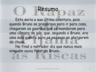Resumo
Esta seria a sua última aventura, pois
quando Bruno se preparava para ir para casa,
chegaram os guardas que os mandaram para
uma câmara de gás, que, segundo o Bruno, era
uma sala quente para as pessoas se abrigarem
da chuva.
No final o narrador diz que nunca mais
ninguém ouviu falar do Bruno…
16Livro "O rapaz do pijama às riscas"
 