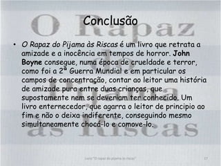 Conclusão
• O Rapaz do Pijama às Riscas é um livro que retrata a
amizade e a inocência em tempos de horror. John
Boyne consegue, numa época de crueldade e terror,
como foi a 2ª Guerra Mundial e em particular os
campos de concentração, contar ao leitor uma história
de amizade pura entre duas crianças, que
supostamente nem se deveriam ter conhecido. Um
livro enternecedor, que agarra o leitor de principio ao
fim e não o deixa indiferente, conseguindo mesmo
simultaneamente chocá-lo e comove-lo.
17Livro "O rapaz do pijama às riscas"
 