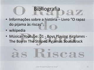 Bibliografia
• Informações sobre a história – Livro “O rapaz
do pijama às riscas”;
• wikipedia
• Música- Youtube: 01 - Boys Playing Airplanes -
The Boy In The Striped Pyjamas Soundtrack
Livro "O rapaz do pijama às riscas" 18
 