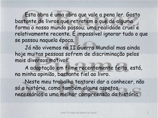Esta obra é uma obra que vale a pena ler. Gosto
bastante de livros que retratem o que de alguma
forma o nosso mundo passou; uma realidade cruel e
relativamente recente. É impossível ignorar tudo o que
se passou naquela época.
Já não vivemos na II Guerra Mundial mas ainda
hoje muitas pessoas sofrem de discriminação pelos
mais diversos motivos.
A adaptação em filme recentemente feita, está,
na minha opinião, bastante fiel ao livro.
Neste meu trabalho tentarei dar a conhecer, não
só a história, como também alguns aspetos
necessários a uma melhor compreensão da história.
5Livro "O rapaz do pijama às riscas"
 