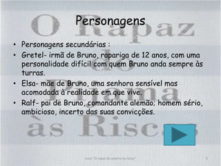 Personagens
• Personagens secundárias :
• Gretel- irmã de Bruno, rapariga de 12 anos, com uma
personalidade difícil com quem Bruno anda sempre às
turras.
• Elsa- mãe de Bruno, uma senhora sensível mas
acomodada à realidade em que vive.
• Ralf- pai de Bruno, comandante alemão; homem sério,
ambicioso, incerto das suas convicções.
9Livro "O rapaz do pijama às riscas"
 