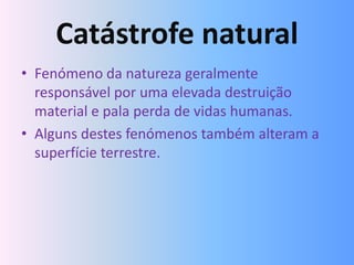 Catástrofe natural
• Fenómeno da natureza geralmente
  responsável por uma elevada destruição
  material e pala perda de vidas humanas.
• Alguns destes fenómenos também alteram a
  superfície terrestre.
 