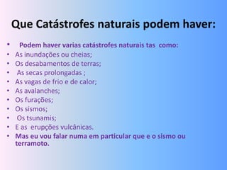 Que Catástrofes naturais podem haver:
•     Podem haver varias catástrofes naturais tas como:
•   As inundações ou cheias;
•   Os desabamentos de terras;
•    As secas prolongadas ;
•   As vagas de frio e de calor;
•   As avalanches;
•   Os furações;
•   Os sismos;
•    Os tsunamis;
•   E as erupções vulcânicas.
•   Mas eu vou falar numa em particular que e o sismo ou
    terramoto.
 