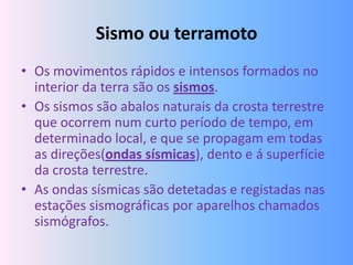 Sismo ou terramoto
• Os movimentos rápidos e intensos formados no
  interior da terra são os sismos.
• Os sismos são abalos naturais da crosta terrestre
  que ocorrem num curto período de tempo, em
  determinado local, e que se propagam em todas
  as direções(ondas sísmicas), dento e á superfície
  da crosta terrestre.
• As ondas sísmicas são detetadas e registadas nas
  estações sismográficas por aparelhos chamados
  sismógrafos.
 